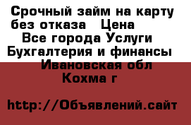 Срочный займ на карту без отказа › Цена ­ 500 - Все города Услуги » Бухгалтерия и финансы   . Ивановская обл.,Кохма г.